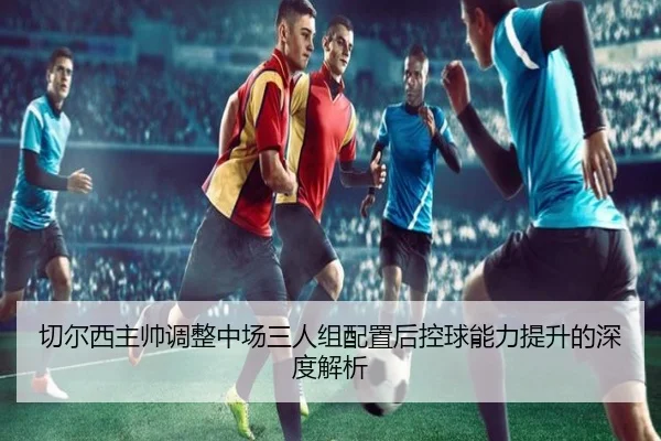 切尔西主帅调整中场三人组配置后控球能力提升的深度解析