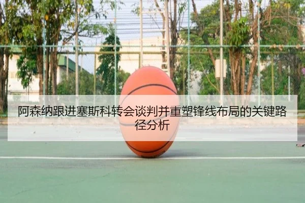 阿森纳跟进塞斯科转会谈判并重塑锋线布局的关键路径分析