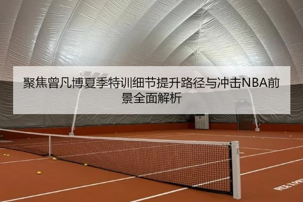 聚焦曾凡博夏季特训细节提升路径与冲击NBA前景全面解析